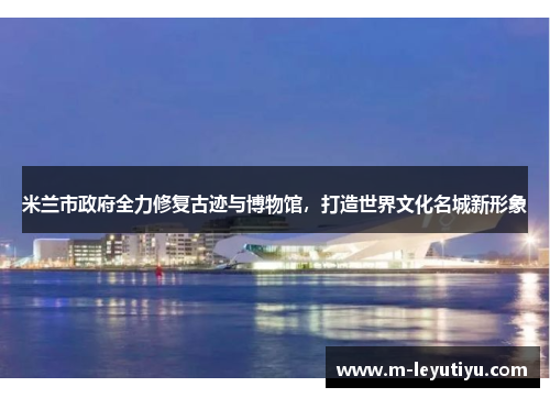 米兰市政府全力修复古迹与博物馆，打造世界文化名城新形象